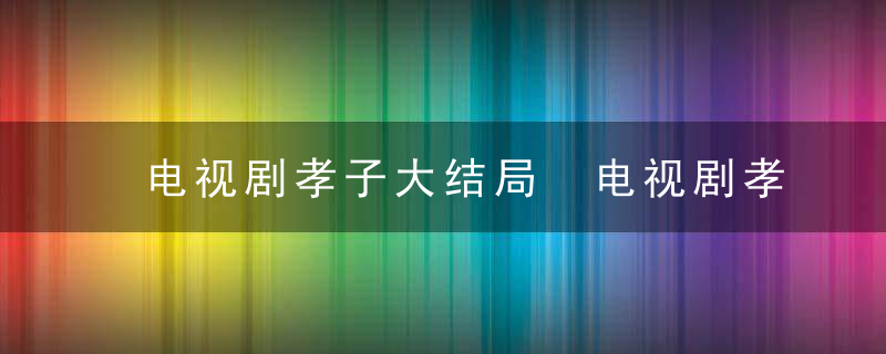 电视剧孝子大结局 电视剧孝子大结局剧情介绍